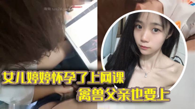 【完整版父女乱伦】女儿上网课_禽兽父亲也不放过 把女儿拉到床上大干一场